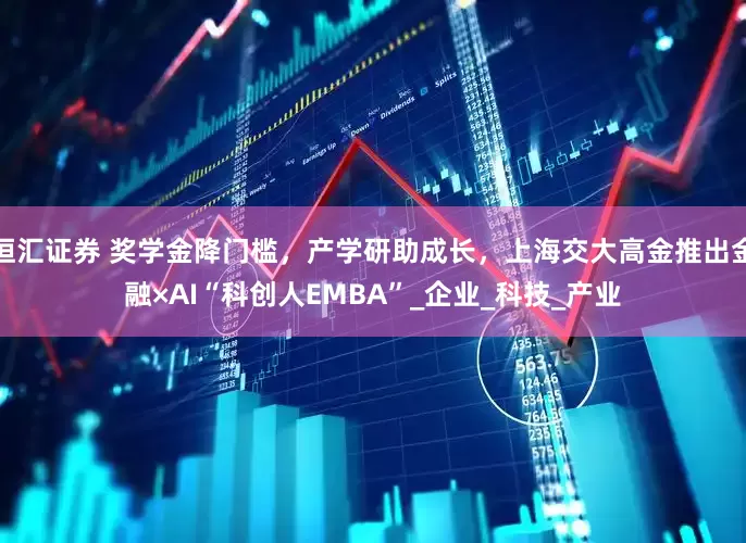 恒汇证券 奖学金降门槛，产学研助成长，上海交大高金推出金融×AI“科创人EMBA”_企业_科技_产业