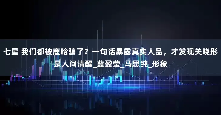 七星 我们都被鹿晗骗了？一句话暴露真实人品，才发现关晓彤是人间清醒_蓝盈莹_马思纯_形象