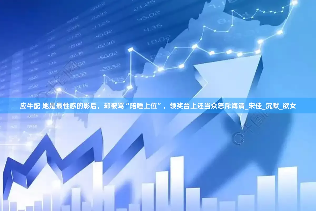 应牛配 她是最性感的影后，却被骂“陪睡上位”，领奖台上还当众怒斥海清_宋佳_沉默_欲女