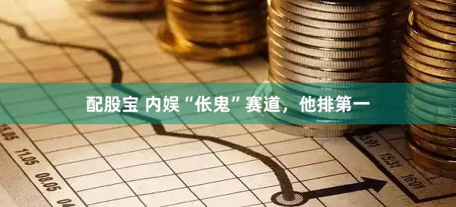 配股宝 内娱“伥鬼”赛道，他排第一
