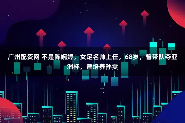 广州配资网 不是陈婉婷，女足名帅上任，68岁，曾带队夺亚洲杯，曾培养孙雯