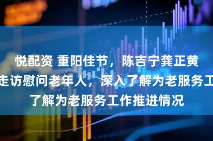 悦配资 重阳佳节，陈吉宁龚正黄莉新胡文容走访慰问老年人，深入了解为老服务工作推进情况