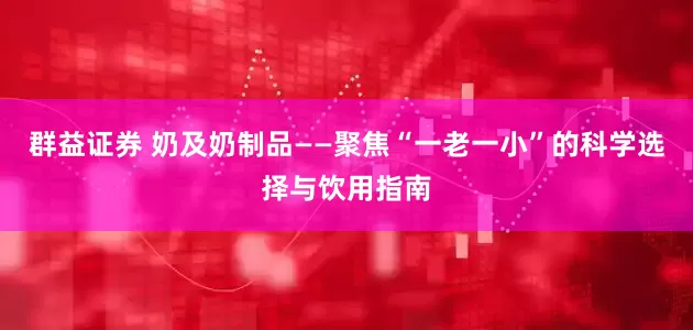 群益证券 奶及奶制品——聚焦“一老一小”的科学选择与饮用指南