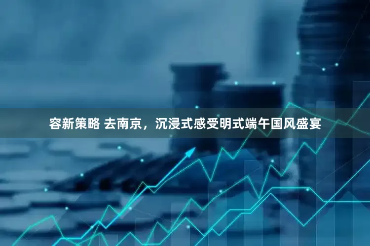 容新策略 去南京，沉浸式感受明式端午国风盛宴