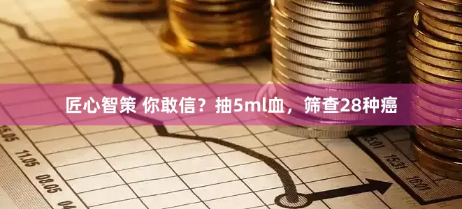 匠心智策 你敢信？抽5ml血，筛查28种癌